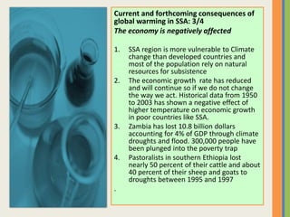Current and forthcoming consequences of
global warming in SSA: 3/4
The economy is negatively affected
1. SSA region is more vulnerable to Climate
change than developed countries and
most of the population rely on natural
resources for subsistence
2. The economic growth rate has reduced
and will continue so if we do not change
the way we act. Historical data from 1950
to 2003 has shown a negative effect of
higher temperature on economic growth
in poor countries like SSA.
3. Zambia has lost 10.8 billion dollars
accounting for 4% of GDP through climate
droughts and flood. 300,000 people have
been plunged into the poverty trap
4. Pastoralists in southern Ethiopia lost
nearly 50 percent of their cattle and about
40 percent of their sheep and goats to
droughts between 1995 and 1997
.
 