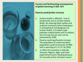 Current and forthcoming consequences
of global warming in SSA :4/4
Poverty could further increase
1. Human health is affected: Lost of
productivity link to climate related
death. By reducing black carbon and
methane emissions (short lived gases
in atmosphere) and dangerous to
human health, 2.4 million /year
pollution related death and 32 millions
tons of crop loss per year can be
prevented by 2030
2. Poverty could significantly increase:
The population of undernourished
population could increase by 25-90%
with a warming of 1.2-1.9° by 2050
3. In 2012-213 countries in SSA like
Tanzania, Nigeria, Niger and Chad
experienced severe flooding because
of unusually active monsoon season
 