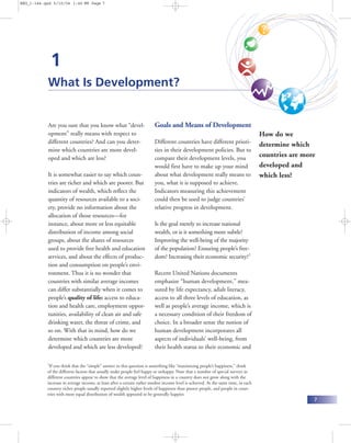 BEG_i-144.qxd 6/10/04 1:46 PM Page 7




               1
           What Is Development?


           Are you sure that you know what “devel-                      Goals and Means of Development
           opment” really means with respect to                                                                                     How do we
           different countries? And can you deter-                      Different countries have different priori-                  determine which
           mine which countries are more devel-                         ties in their development policies. But to
           oped and which are less?                                     compare their development levels, you
                                                                                                                                    countries are more
                                                                        would first have to make up your mind                       developed and
           It is somewhat easier to say which coun-                     about what development really means to                      which less?
           tries are richer and which are poorer. But                   you, what it is supposed to achieve.
           indicators of wealth, which reflect the                      Indicators measuring this achievement
           quantity of resources available to a soci-                   could then be used to judge countries’
           ety, provide no information about the                        relative progress in development.
           allocation of those resources—for
           instance, about more or less equitable                       Is the goal merely to increase national
           distribution of income among social                          wealth, or is it something more subtle?
           groups, about the shares of resources                        Improving the well-being of the majority
           used to provide free health and education                    of the population? Ensuring people’s free-
           services, and about the effects of produc-                   dom? Increasing their economic security?1
           tion and consumption on people’s envi-
           ronment. Thus it is no wonder that                           Recent United Nations documents
           countries with similar average incomes                       emphasize “human development,” mea-
           can differ substantially when it comes to                    sured by life expectancy, adult literacy,
           people’s quality of life: access to educa-                   access to all three levels of education, as
           tion and health care, employment oppor-                      well as people’s average income, which is
           tunities, availability of clean air and safe                 a necessary condition of their freedom of
           drinking water, the threat of crime, and                     choice. In a broader sense the notion of
           so on. With that in mind, how do we                          human development incorporates all
           determine which countries are more                           aspects of individuals’ well-being, from
           developed and which are less developed?                      their health status to their economic and

           1
            If you think that the “simple” answer to this question is something like “maximizing people’s happiness,” think
           of the different factors that usually make people feel happy or unhappy. Note that a number of special surveys in
           different countries appear to show that the average level of happiness in a country does not grow along with the
           increase in average income, at least after a certain rather modest income level is achieved. At the same time, in each
           country richer people usually reported slightly higher levels of happiness than poorer people, and people in coun-
           tries with more equal distribution of wealth appeared to be generally happier.
                                                                                                                                                     7
 