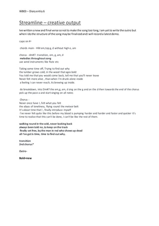 WB03 – Diaryentry 6
Streamline – creative output
Ive writtenanewand final verse sonotto make the song too long,Iam yetto write the outro but
whenI dothe structure of the song maybe finalizedandIwill recorda latestdemo.
capo on 4th
chords main - HM em,top g, d without high e, am
chorus - dm#7- transition, em, g, am, d
melodies throughout song
use wind instruments like flute etc
Taking some time off, Trying to find out why
the lumber grows cold, in the wood that ages bold
You told me that you would come back, tell me that you'll never leave
Never felt more alive , than when I'm drunk alone inside
a feeling I can never reach, its brewing up inside.
do breakdown, into Dm#7 the em,g, am, d sing on the g and on the d then towards the end of the chorus
pick up the pace a and start singing on all notes
Chorus -
Never once have I, Felt what you felt
the abyss of loneliness, flying round the meteor belt
It's about time that I , finally introduce myself
I've never felt quite like this before my blood is pumping harder and harder and faster and quicker it's
time to realize that this can't be done, I can't be like the rest of them.
walking round in thecold, never looking back
always been told no, to keep on the track
finally set free, by the man in red who shows up dead
all I've got is time, time to find out why.
transition
2nd chorus*
Outro-
Bold=new
 