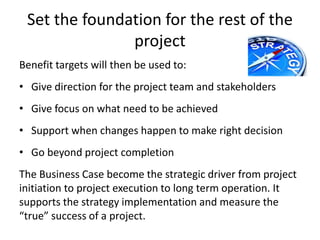 Set the foundation for the rest of the
project
Benefit targets will then be used to:
• Give direction for the project team and stakeholders
• Give focus on what need to be achieved
• Support when changes happen to make right decision
• Go beyond project completion
The Business Case become the strategic driver from project
initiation to project execution to long term operation. It
supports the strategy implementation and measure the
“true” success of a project.
 