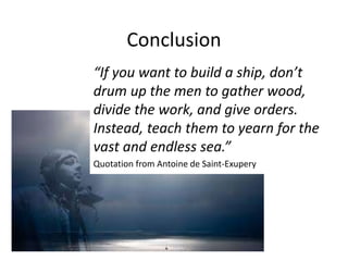Conclusion
“If you want to build a ship, don’t
drum up the men to gather wood,
divide the work, and give orders.
Instead, teach them to yearn for the
vast and endless sea.”
Quotation from Antoine de Saint-Exupery
 