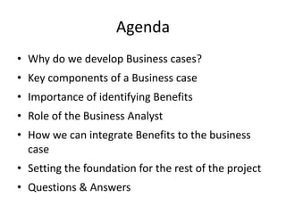 Agenda
• Why do we develop Business cases?
• Key components of a Business case
• Importance of identifying Benefits
• Role of the Business Analyst
• How we can integrate Benefits to the business
case
• Setting the foundation for the rest of the project
• Questions & Answers
 