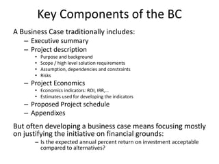 Key Components of the BC
A Business Case traditionally includes:
– Executive summary
– Project description
• Purpose and background
• Scope / high level solution requirements
• Assumption, dependencies and constraints
• Risks
– Project Economics
• Economics indicators: ROI, IRR,…
• Estimates used for developing the indicators
– Proposed Project schedule
– Appendixes
But often developing a business case means focusing mostly
on justifying the initiative on financial grounds:
– Is the expected annual percent return on investment acceptable
compared to alternatives?
 