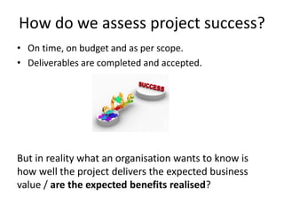 How do we assess project success?
• On time, on budget and as per scope.
• Deliverables are completed and accepted.
But in reality what an organisation wants to know is
how well the project delivers the expected business
value / are the expected benefits realised?
 
