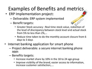 Examples of Benefits and metrics
• ERP Implementation project:
– Deliverable: ERP system implemented
– Benefit targets:
• Greater Stock accuracy : Real time stock value, reduction of
the level of discrepancy between stock level and actual stock
from 5% to less than 2%,…
• Reduce time taken to do the monthly account closure from 6
days to 3 days
• Internet banking application for smart phone
– Project deliverable: a secure internet banking phone
apps
– Benefits targets:
• Increase market share by 10% in the 18 to 24 age group
• Improve visibility of the brand, easier access to information,
increase customer satisfaction,….
 