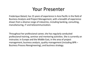 Your Presenter
Frederique Balard, has 15 years of experience in Asia Paciﬁc in the ﬁeld of
Business Analysis and Project Management, with a breadth of experience
drawn from a diverse range of industries, including banking, consulting,
manufacturing, IT and telecommunication.
Throughout her professional career, she has regularly conducted
professional training, seminar and mentoring activities. She is currently an
instructor, in Europe and the Middle East, in the area of project
management, business analysis, quality management (including BPR –
Business Process Reengineering), and business strategy.
 