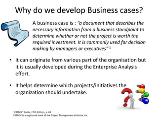 Why do we develop Business cases?
• A business case is : “a document that describes the
necessary information from a business standpoint to
determine whether or not the project is worth the
required investment. It is commonly used for decision
making by managers or executives” 1
1PMBOK® Guide, Fifth Edition, p. 69
PMBOK is a registered mark of the Project Management Institute, Inc.
• It can originate from various part of the organisation but
it is usually developed during the Enterprise Analysis
effort.
• It helps determine which projects/initiatives the
organization should undertake.
 