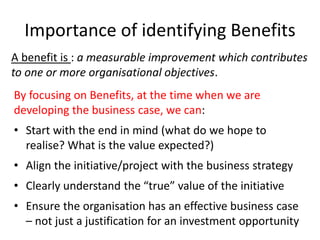 Importance of identifying Benefits
By focusing on Benefits, at the time when we are
developing the business case, we can:
• Start with the end in mind (what do we hope to
realise? What is the value expected?)
• Align the initiative/project with the business strategy
• Clearly understand the “true” value of the initiative
• Ensure the organisation has an effective business case
– not just a justification for an investment opportunity
A benefit is : a measurable improvement which contributes
to one or more organisational objectives.
 