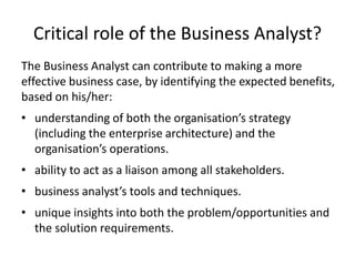 Critical role of the Business Analyst?
The Business Analyst can contribute to making a more
effective business case, by identifying the expected benefits,
based on his/her:
• understanding of both the organisation’s strategy
(including the enterprise architecture) and the
organisation’s operations.
• ability to act as a liaison among all stakeholders.
• business analyst’s tools and techniques.
• unique insights into both the problem/opportunities and
the solution requirements.
 