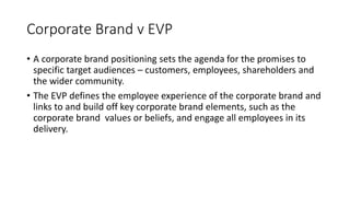 Corporate Brand v EVP
• A corporate brand positioning sets the agenda for the promises to
specific target audiences – customers, employees, shareholders and
the wider community.
• The EVP defines the employee experience of the corporate brand and
links to and build off key corporate brand elements, such as the
corporate brand values or beliefs, and engage all employees in its
delivery.
 