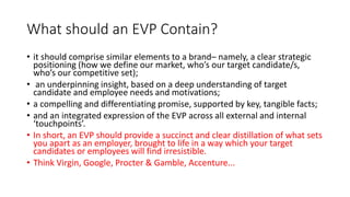 What should an EVP Contain?
• it should comprise similar elements to a brand– namely, a clear strategic
positioning (how we define our market, who’s our target candidate/s,
who’s our competitive set);
• an underpinning insight, based on a deep understanding of target
candidate and employee needs and motivations;
• a compelling and differentiating promise, supported by key, tangible facts;
• and an integrated expression of the EVP across all external and internal
‘touchpoints’.
• In short, an EVP should provide a succinct and clear distillation of what sets
you apart as an employer, brought to life in a way which your target
candidates or employees will find irresistible.
• Think Virgin, Google, Procter & Gamble, Accenture...
 