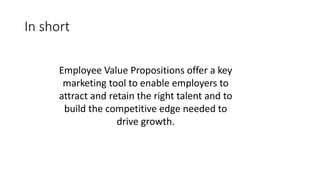 In short
Employee Value Propositions offer a key
marketing tool to enable employers to
attract and retain the right talent and to
build the competitive edge needed to
drive growth.
 