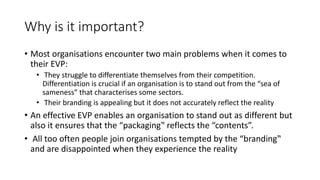 Why is it important?
• Most organisations encounter two main problems when it comes to
their EVP:
• They struggle to differentiate themselves from their competition.
Differentiation is crucial if an organisation is to stand out from the “sea of
sameness” that characterises some sectors.
• Their branding is appealing but it does not accurately reflect the reality
• An effective EVP enables an organisation to stand out as different but
also it ensures that the “packaging‟ reflects the “contents”.
• All too often people join organisations tempted by the “branding‟
and are disappointed when they experience the reality
 