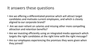 It answers these questions
• Are we offering a differentiated promise which will attract target
candidates and motivate current employees, and which is closely
aligned to our corporate brand?
• Are we over-reliant on salaries and missing other more compelling
attraction and retention benefits?
• Are we investing efficiently using an integrated media approach which
targets the right candidates at the right time with the right message?
• Are our employees experiencing the promises they were given when
they joined?
 