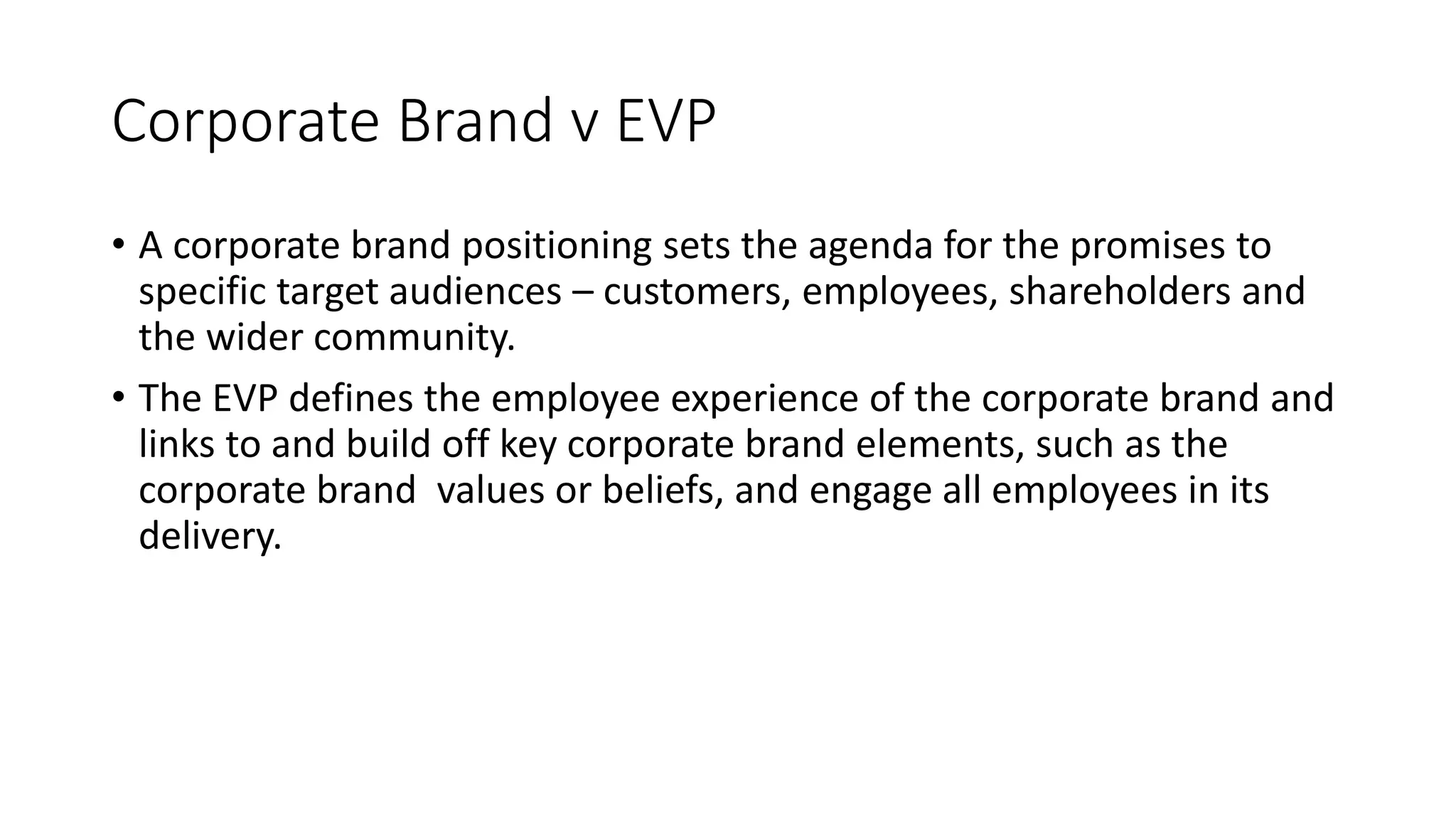 Corporate Brand v EVP
• A corporate brand positioning sets the agenda for the promises to
specific target audiences – customers, employees, shareholders and
the wider community.
• The EVP defines the employee experience of the corporate brand and
links to and build off key corporate brand elements, such as the
corporate brand values or beliefs, and engage all employees in its
delivery.
 