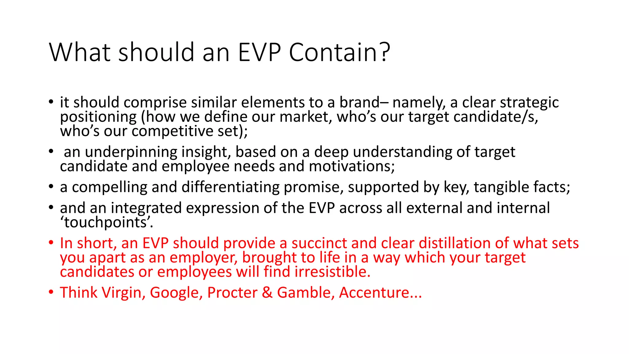 What should an EVP Contain?
• it should comprise similar elements to a brand– namely, a clear strategic
positioning (how we define our market, who’s our target candidate/s,
who’s our competitive set);
• an underpinning insight, based on a deep understanding of target
candidate and employee needs and motivations;
• a compelling and differentiating promise, supported by key, tangible facts;
• and an integrated expression of the EVP across all external and internal
‘touchpoints’.
• In short, an EVP should provide a succinct and clear distillation of what sets
you apart as an employer, brought to life in a way which your target
candidates or employees will find irresistible.
• Think Virgin, Google, Procter & Gamble, Accenture...
 