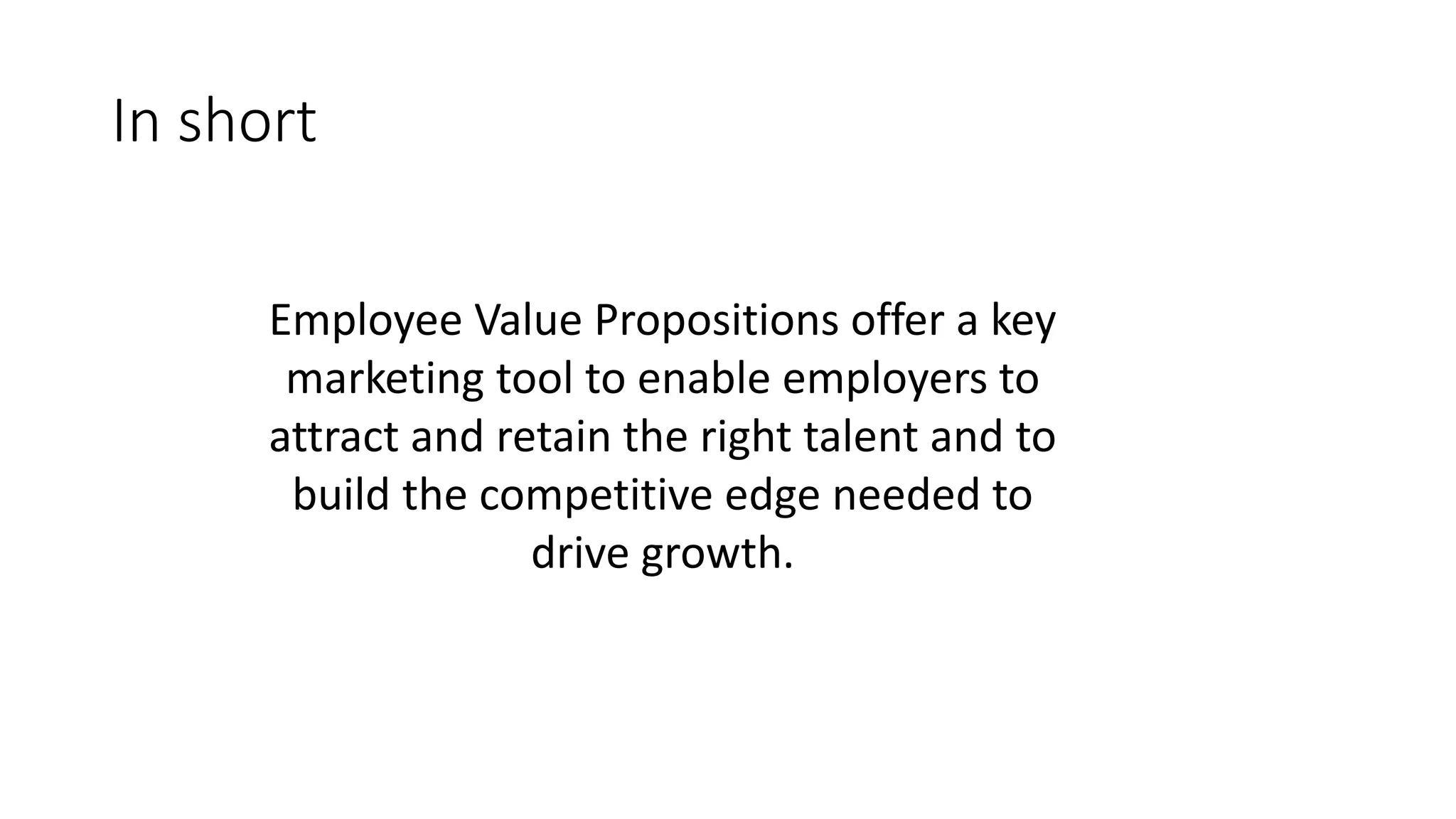 In short
Employee Value Propositions offer a key
marketing tool to enable employers to
attract and retain the right talent and to
build the competitive edge needed to
drive growth.
 