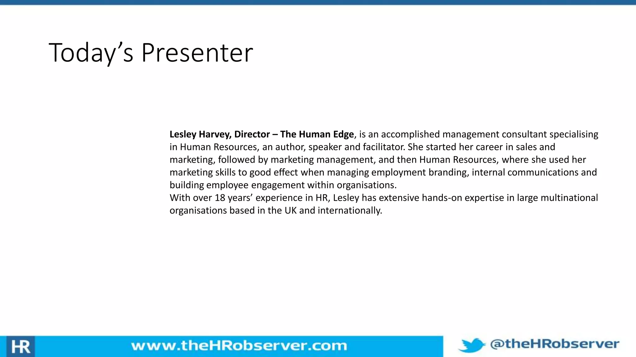 Today’s Presenter
Lesley Harvey, Director – The Human Edge, is an accomplished management consultant specialising
in Human Resources, an author, speaker and facilitator. She started her career in sales and
marketing, followed by marketing management, and then Human Resources, where she used her
marketing skills to good eﬀect when managing employment branding, internal communications and
building employee engagement within organisations.
With over 18 years’ experience in HR, Lesley has extensive hands-on expertise in large multinational
organisations based in the UK and internationally.
 