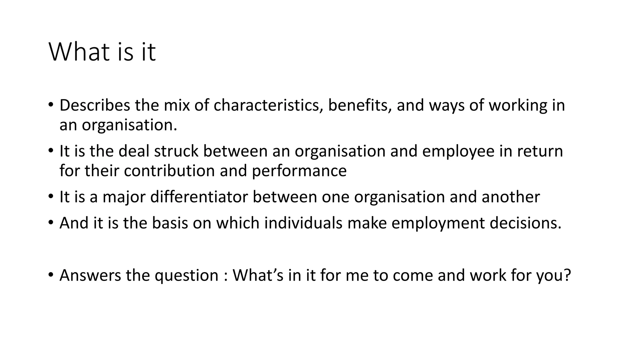 What is it
• Describes the mix of characteristics, benefits, and ways of working in
an organisation.
• It is the deal struck between an organisation and employee in return
for their contribution and performance
• It is a major differentiator between one organisation and another
• And it is the basis on which individuals make employment decisions.
• Answers the question : What’s in it for me to come and work for you?
 