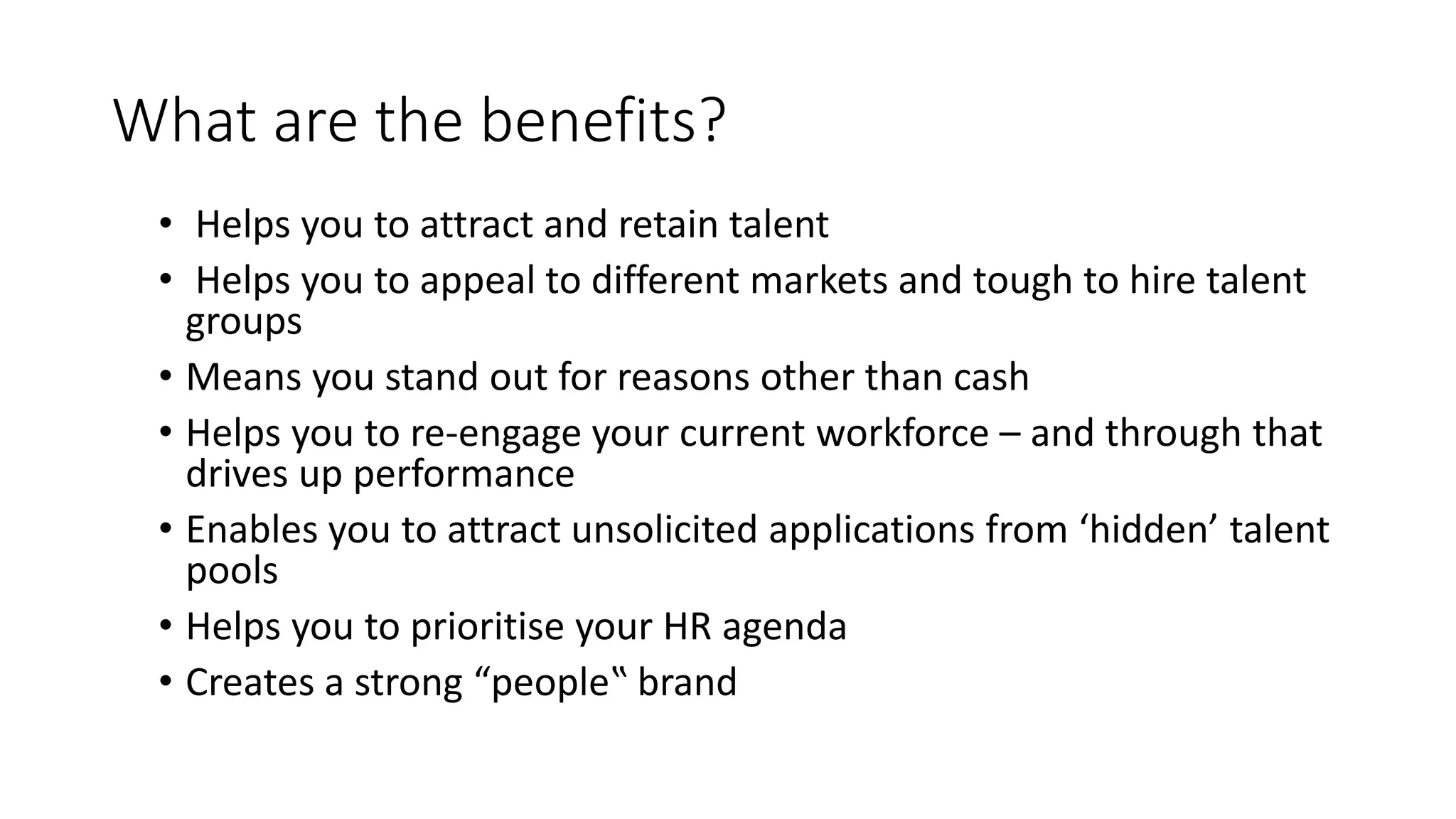 What are the benefits?
• Helps you to attract and retain talent
• Helps you to appeal to different markets and tough to hire talent
groups
• Means you stand out for reasons other than cash
• Helps you to re-engage your current workforce – and through that
drives up performance
• Enables you to attract unsolicited applications from ‘hidden’ talent
pools
• Helps you to prioritise your HR agenda
• Creates a strong “people‟ brand
 