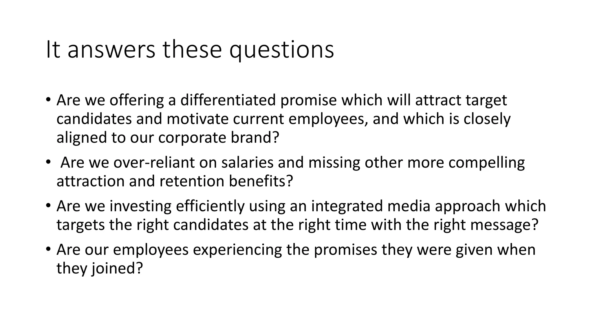 It answers these questions
• Are we offering a differentiated promise which will attract target
candidates and motivate current employees, and which is closely
aligned to our corporate brand?
• Are we over-reliant on salaries and missing other more compelling
attraction and retention benefits?
• Are we investing efficiently using an integrated media approach which
targets the right candidates at the right time with the right message?
• Are our employees experiencing the promises they were given when
they joined?
 