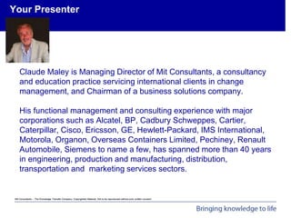 Mit Consultants – The Knowledge Transfer Company: Copyrighted Material. Not to be reproduced without prior written consent.
Achieving Organisational Goals - Introduction
Your Presenter
Claude Maley is Managing Director of Mit Consultants, a consultancy
and education practice servicing international clients in change
management, and Chairman of a business solutions company.
His functional management and consulting experience with major
corporations such as Alcatel, BP, Cadbury Schweppes, Cartier,
Caterpillar, Cisco, Ericsson, GE, Hewlett-Packard, IMS International,
Motorola, Organon, Overseas Containers Limited, Pechiney, Renault
Automobile, Siemens to name a few, has spanned more than 40 years
in engineering, production and manufacturing, distribution,
transportation and marketing services sectors.
 