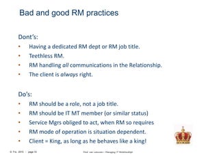 © FvL 2015 - page 10 Fred van Leeuwen– Managing IT Relationships
Bad and good RM practices
Dont’s:
• Having a dedicated RM dept or RM job title.
• Teethless RM.
• RM handling all communications in the Relationship.
• The client is always right.
Do’s:
• RM should be a role, not a job title.
• RM should be IT MT member (or similar status)
• Service Mgrs obliged to act, when RM so requires
• RM mode of operation is situation dependent.
• Client = King, as long as he behaves like a king!
 