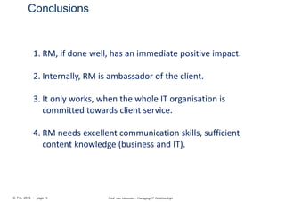 © FvL 2015 - page 14 Fred van Leeuwen– Managing IT Relationships
Conclusions
1. RM, if done well, has an immediate positive impact.
2. Internally, RM is ambassador of the client.
3. It only works, when the whole IT organisation is
committed towards client service.
4. RM needs excellent communication skills, sufficient
content knowledge (business and IT).
 