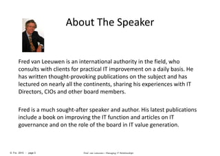 © FvL 2015 - page 3 Fred van Leeuwen– Managing IT Relationships
About The Speaker
Fred van Leeuwen is an international authority in the field, who
consults with clients for practical IT improvement on a daily basis. He
has written thought-provoking publications on the subject and has
lectured on nearly all the continents, sharing his experiences with IT
Directors, CIOs and other board members.
Fred is a much sought-after speaker and author. His latest publications
include a book on improving the IT function and articles on IT
governance and on the role of the board in IT value generation.
 