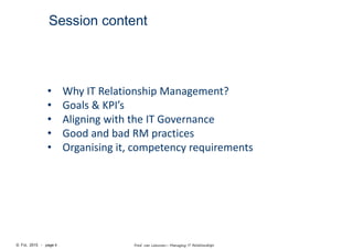 © FvL 2015 - page 4 Fred van Leeuwen– Managing IT Relationships
Session content
• Why IT Relationship Management?
• Goals & KPI’s
• Aligning with the IT Governance
• Good and bad RM practices
• Organising it, competency requirements
 