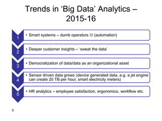 Trends in ‘Big Data’ Analytics –
2015-16
1
• Smart systems – dumb operators  (automation)
2
• Deeper customer insights – ‘sweat the data’
3
• Democratization of data/data as an organizational asset
4
• Sensor driven data grows (device generated data, e.g. a jet engine
can create 20 TB per hour, smart electricity meters)
5
• HR analytics – employee satisfaction, ergonomics, workflow etc.
8
 