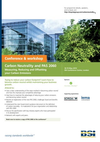 For programme details, speakers,
                                                                                   and to book visit:
                                                                                   http://shop.bsigroup.com/carbonneutrality




Conference & workshop
Carbon Neutrality and PAS 2060
                                                                                   18-19 May 2010
Measuring, Reducing and Offsetting                                                 CBI Conference Centre, London
your Carbon Emissions

Trying to reduce your carbon footprint? Learn how to                               Sponsors:

become carbon neutral whilst maintaining your business
growth.
Attend to:
• Gain a clear understanding of the steps involved in becoming carbon neutral
  and how this improves your competitive advantage
                                                                                   Supporting organizations:
• Hear how to maximize the advantages of reducing your carbon emissions
  and becoming carbon neutral
• Receive an explanation of the new PAS 2060; challenges faced and benefits
  delivered
• Understand the new Government guidance document on the definition
  of carbon neutrality – its implications for your organization and relationship
  with PAS 2060
• Discuss the specification with key industry experts who have participated
  in its development
• Network with experts and peers.

  Book now to receive a copy of PAS 2060 at the conference*




raising standards worldwide ™
 