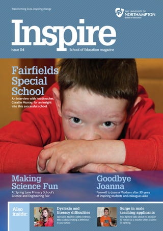 Transforming lives, inspiring change




      Fairfields
      Special
      School
      An interview with headteacher,
      Corallie Murray, for an insight
      into this successful school




      Making                                                                      Goodbye
      Science Fun                                                                 Joanna
      At Spring Lane Primary School’s                                             Farewell to Joanna Moxham after 30 years
      Science and Engineering Fair                                                of inspiring students and colleagues alike



       Also                                  Dyslexia and                                           Surge in male
                                             literacy difficulties                                  teaching applicants
       inside:                               Specialist teacher, Debby Andrews,                     Paul Spitere talks about his decision
                                             tells us about making a difference                     to retrain as a teacher after a career
                                             in your school                                         in banking
2 | Inspire                                                                                                                    Inspire | 2
 