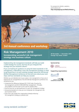 For programme details, speakers,
                                                                                    and to book visit:
                                                                                    http://shop.bsigroup.com/RiskConference




3rd Annual conference and workshop

Risk Management 2010                                                                30 November – 1 December 2010
Incorporating successful risk management                                            Grange City Hotel, London
strategy into business culture

Implementing risk management standards will help you build                          Sponsored by:
a solid strategy for success, but how do you integrate this
strategy into your business culture?
If you are looking for guidance on using the latest standards in risk
management, undertaking a new risk management strategy or need                      Supporting organizations:
to get board buy in to your existing strategy, attend the 3rd Annual
BSI Risk Management conference to find out more about your next
steps and how standards can help you succeed.
Whether you are relatively new to your career in risk management or if you are an
experienced risk manager/director, the 2010 BSI Risk Management conference has
something for you:
• Understand the differences between BS 31100 Code of practice for
  risk management and ISO 31000:2009 Risk management – Principles
  and guidelines and how both can be used for greatest effect
• Find out how you can get board buy-in to your risk management strategy
• Get practical guidance on how you can incorporate risk management into
  your business culture
• Learn from case studies from organizations already embracing
  risk management strategy as a positive tool.




raising standards worldwide ™
 