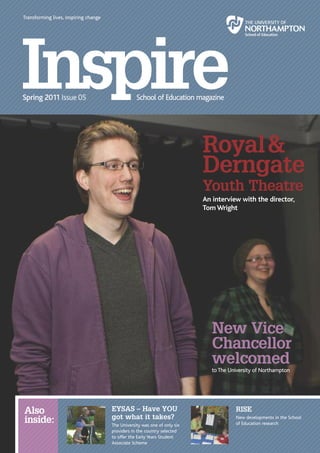 Transforming lives, inspiring change




                                                                            Royal &
                                                                            Derngate
                                                                            Youth Theatre
                                                                            An interview with the director,
                                                                            Tom Wright




                                                                               New Vice
                                                                               Chancellor
                                                                               welcomed
                                                                               to The University of Northampton




Also                                   EYSAS – Have YOU                                 RISE
                                       got what it takes?
inside:                                The University was one of only six
                                                                                        New developments in the School
                                                                                        of Education research
                                       providers in the country selected
                                       to offer the Early Years Student
                                       Associate Scheme                                                         Inspire | 2
 