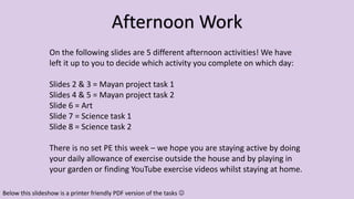 On the following slides are 5 different afternoon activities! We have
left it up to you to decide which activity you complete on which day:
Slides 2 & 3 = Mayan project task 1
Slides 4 & 5 = Mayan project task 2
Slide 6 = Art
Slide 7 = Science task 1
Slide 8 = Science task 2
There is no set PE this week – we hope you are staying active by doing
your daily allowance of exercise outside the house and by playing in
your garden or finding YouTube exercise videos whilst staying at home.
Afternoon Work
Below this slideshow is a printer friendly PDF version of the tasks 
 