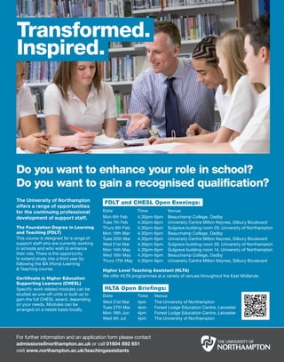 Transformed.
Inspired.




Do you want to enhance your role in school?
Do you want to gain a recognised qualification?
The University of Northampton             FDLT and CHESL Open Evenings:
offers a range of opportunities
for the continuing professional           Date             Time          Venue
development of support staff.             Mon 6th Feb      4.30pm-6pm    Beauchamp College, Oadby
                                          Tues 7th Feb     4.30pm-6pm    University Centre Milton Keynes, Silbury Boulevard
The Foundation Degree in Learning         Thurs 9th Feb    4.30pm-6pm    Sulgrave building room 29, University of Northampton
and Teaching (FDLT)                       Mon 19th Mar     4.30pm-6pm    Beauchamp College, Oadby
This course is designed for a range of    Tues 20th Mar    4.30pm-6pm    University Centre Milton Keynes, Silbury Boulevard
support staff who are currently working   Wed 21st Mar     4.30pm-6pm    Sulgrave building room 29, University of Northampton
in schools and who wish to enhance        Mon 14th May     4.30pm-6pm    Sulgrave building room 14, University of Northampton
their role. There is the opportunity      Wed 16th May     4.30pm-6pm    Beauchamp College, Oadby
to extend study into a third year by      Thurs 17th May   4.30pm-6pm    University Centre Milton Keynes, Silbury Boulevard
following the BA (Hons) Learning
& Teaching course.                        Higher Level Teaching Assistant (HLTA)
                                          We offer HLTA programmes at a variety of venues throughout the East Midlands.
Certificate in Higher Education
Supporting Learners (CHESL)
Specific work related modules can be      HLTA Open Briefings:
studied as one-off units or built up to   Date             Time    Venue
gain the full CHESL award, depending
                                          Wed 21st Mar     4pm     The University of Northampton
on your needs. Modules can be
                                          Tues 27th Mar    4pm     Forest Lodge Education Centre, Leicester
arranged on a needs basis locally.
                                          Mon 18th Jun     4pm     Forest Lodge Education Centre, Leicester
                                          Wed 4th Jul      4pm     The University of Northampton



For further information and an application form please contact
admissions@northampton.ac.uk or call 01604 892 651
visit www.northampton.ac.uk/teachingassistants
 
