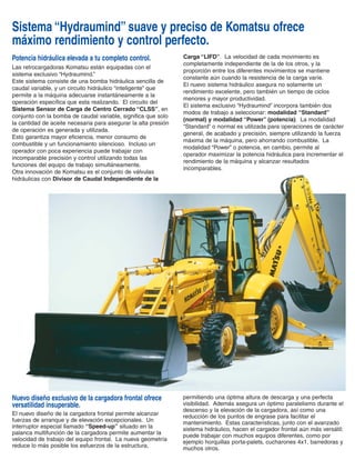 Potencia hidráulica elevada a tu completo control.
Las retrocargadoras Komatsu están equipadas con el
sistema exclusivo “Hydraumind.”
Este sistema consiste de una bomba hidráulica sencilla de
caudal variable, y un circuito hidráulico “inteligente” que
permite a la máquina adecuarse instantáneamente a la
operación específica que esta realizando. El circuito del
Sistema Sensor de Carga de Centro Cerrado “CLSS”, en
conjunto con la bomba de caudal variable, significa que solo
la cantidad de aceite necesaria para asegurar la alta presión
de operación es generada y utilizada.
Esto garantiza mayor eficiencia, menor consumo de
combustible y un funcionamiento silencioso. Incluso un
operador con poca experiencia puede trabajar con
incomparable precisión y control utilizando todas las
funciones del equipo de trabajo simultáneamente.
Otra innovación de Komatsu es el conjunto de válvulas
hidráulicas con Divisor de Caudal Independiente de la
Carga “LIFD”. La velocidad de cada movimiento es
completamente independiente de la de los otros, y la
proporción entre los diferentes movimientos se mantiene
constante aún cuando la resistencia de la carga varíe.
El nuevo sistema hidráulico asegura no solamente un
rendimiento excelente, pero también un tiempo de ciclos
menores y mayor productividad.
El sistema exclusivo “Hydraumind” incorpora también dos
modos de trabajo a seleccionar: modalidad “Standard”
(normal) y modalidad “Power” (potencia). La modalidad
“Standard” o normal es utilizada para operaciones de carácter
general, de acabado y precisión, siempre utilizando la fuerza
máxima de la máquina, pero ahorrando combustible. La
modalidad “Power” o potencia, en cambio, permite al
operador maximizar la potencia hidráulica para incrementar el
rendimiento de la máquina y alcanzar resultados
incomparables.
permitiendo una óptima altura de descarga y una perfecta
visibilidad. Además asegura un óptimo paralelismo durante el
descenso y la elevación de la cargadora, así como una
reducción de los puntos de engrase para facilitar el
mantenimiento. Estas características, junto con el avanzado
sistema hidráulico, hacen el cargador frontal aún más versátil:
puede trabajar con muchos equipos diferentes, como por
ejemplo horquillas porta-palets, cucharones 4x1, barredoras y
muchos otros.
Nuevo diseño exclusivo de la cargadora frontal ofrece
versatilidad insuperable.
El nuevo diseño de la cargadora frontal permite alcanzar
fuerzas de arranque y de elevación excepcionales. Un
interruptor especial llamado “Speed-up” situado en la
palanca multifunción de la cargadora permite aumentar la
velocidad de trabajo del equipo frontal. La nueva geometría
reduce lo más posible los esfuerzos de la estructura,
Sistema “Hydraumind” suave y preciso de Komatsu ofrece
máximo rendimiento y control perfecto.
R E T R O E X C AVA D O R A
La nueva pluma con diseño redondeado y estructura reforzada construida
con extremos de fundición permite rotaciones de 180° manteniendo siempre
un gran par de giro.
Fuerza de rompimiento . . . . . . . . . . . . . . . . . . . . . . . . 6005 daN (13515 lb)
Fuerza de excavación . . . . . . . . . . . . . . . . . . . . . . . . . . 3925 daN (8825 lb)
N E U M Á T I C O S
Estándar:
delanteros . . . . . . . . . . . . . . . . . . . . . . . . . . . . . . . . . . . . 14.0-17.5 (10 PR)
traseros. . . . . . . . . . . . . . . . . . . . . . . . . . . . . . . . . . . . . . 19.5L-24.0 (10PR)
CAPACIDADES DE RELLENO Y PESOS
C A R G A D O R A
El nuevo diseño de la cargadora frontal permite una mejor distribución de los
esfuerzos y el mantenimiento del paralelismo en el movimiento cuando se
sube y baja el cucharón. Más aún, gracias a esta geometría, el número de
puntos de engrase se ha reducido drásticamente.
Anchura del cucharón estándar . . . . . . . . . . . . . . . . . . . . . . 2355 mm (7’9”)
Capacidad (ISO 7451) . . . . . . . . . . . . . . . . . . . . . . . . . . . 0.95 m³ (1.25 yd³)
Peso del cucharón estándar . . . . . . . . . . . . . . . . . . . . . . . 465 kg (1025 lb)
Capacidad de levante a máxima altura. . . . . . . . . . . . . . 3675 daN (8270 lb)
Capacidad de elevación a nivel del suelo . . . . . . . . . . . 4700 daN (10580 lb)
Fuerza de rompimiento . . . . . . . . . . . . . . . . . . . . . . . . 5685 daN (12790 lb)
S I S T E M A E L É C T R I C O :
Circuito eléctrico con conexiones protegidas en todas las zonas expuestas
Voltaje . . . . . . . . . . . . . . . . . . . . . . . . . . . . . . . . . . . . . . . . . . . . . . . . . . 12V
Batería . . . . . . . . . . . . . . . . . . . . . . . . . . . . . . . . . . . . . . . . . . . . . . . 155 Ah
Alternador . . . . . . . . . . . . . . . . . . . . . . . . . . . . . . . . . . . . . . . . . . . . . . 60 A
Arranque eléctrico . . . . . . . . . . . . . . . . . . . . . . . . . . . . . . . . . . . . . . . . 3 kW
M O T O R
Motor de nueva generación desarrollado para cumplir con los más estrictos
controles de las emisiones.
Modelo
WB140-2 (Turboalimentado) . . . . . . . . . . . . . . . . . . Komatsu S4D106-1FH
Tipo . . . . . . . . . . motor diesel vertical, de 4 tiempos, y refrigerado por agua
Desplazamiento del pistón . . . . . . . . . . . . . . . . . . . . . . 4412 cm³ (269 plg³)
Diámetro x carrera . . . . . . . . . . . . . . . . . . . . . . . . . 106x125 mm (4.2”x4.9”)
No. de cilindros . . . . . . . . . . . . . . . . . . . . . . . . . . . . . . . . . . . . . . . . . . . . . 4
Relación de compresión . . . . . . . . . . . . . . . . . . . . . . . . . . . . . . . . . . . . 17:1
Alimentación . . . . . . . . . . . . . . . . . . . . . . . . . . . . . . . . inyección directa (DI)
Potencia al volante
(SAEJ 1349) . . . . . . . . . . . . . . . . . . . . . . . . . . . . 64,1kW/86HP/2200 rpm
Par máximo . . . . . . . . . . . . . . . . . . . . . . . . . . 330 Nm/243 ft.lb./1500 rpm
D I R E C C I Ó N
Las ruedas delanteras están controladas mediante un sistema hidrostático
con sensor de carga y válvula de prioridad a la dirección.
Radio de giro:
al extremo del cucharón . . . . . . . . . . . . . . . . . . . . . . . . . . . 5550 mm (18’1”)
al exterior de la rueda delantera. . . . . . . . . . . . . . . . . . . . . 4300 mm (14’1”)
Radio de giro (usando los frenos):
al extremo del cucharón . . . . . . . . . . . . . . . . . . . . . . . . . . . 4950 mm (16’3”)
al exterior de la rueda delantera. . . . . . . . . . . . . . . . . . . . . 3400 mm (11’2”)
Los frenos de servicio en baño de aceite son accionados mediante sistema
independiente en cada rueda trasera. La frenada integral de las cuatro
ruedas se activa mediante el uso de los dos pedales al mismo tiempo.
Diámetro de los discos. . . . . . . . . . . . . . . . . . . . . . . . . . . . . 270 mm (10.6”)
Área total de fricción . . . . . . . . . . . . . . . . . . . . . . . . . . . 2310 cm² (358 plg²)
El freno de estacionamiento o de seguridad actúa sobre los frenos de
servicio mediante una palanca accionada manualmente.
E J E S :
Ejes de alta resistencia con reductores engranajes planetarios en los cubos
de rueda. El ángulo total de oscilación del eje delantero es de 20°. Bloqueo
total del diferencial en el eje trasero controlado por un sistema electro-
hidráulico con interruptor en la palanca de la cargadora.
Carga máxima delantera (dinámica) . . . . . . . . . . . . . . . 6300 daN (14175 lb)
Carga máxima trasera (dinámica). . . . . . . . . . . . . . . . 12000 daN (27000 lb)
T R A N S M I S I Ó N
Cambiando entre tracción en las cuatro ruedas “4WD” y “2WD” se realiza
mediante un sistema electro-hidráulico. La transmisión está accionada
mediante un convertidor de par e inversor de dirección de mando asistido
tipo “Power shuttle”; la caja de cambios mecánica de 4 relaciones está
sincronizada.
Velocidades de desplazamiento:
VELOCIDAD ADELANTE km/h (mph) ATRÁS km/h (mph)
1ra 6.3 (3.9) 6.3 (3.9)
2da 11.4 (7.1) 11.4 (7.1)
3ra 21.3 (13.2) 21.3 (13.2)
4ta 37.8 (23.5) 37.8 (23.5)
El sistema hidráulico permite al operador hacer movimientos
simultáneos y muy precisos de retroexcavación. Este sistema ahorra
energía e incorpora dos modos de trabajo diferentes: potencia máxima y
potencia constante. El avanzado sistema hidráulico incluye también la
función “speed up” (aceleración) para aumentar la velocidad de trabajo de la
cargadora frontal.
Sistema. . . . . . . . . . . . . . . . . . . . . . . . . . . . . . . . . . . . . . . . . . . Hydraumind
Tipo. . . Sistema Sensor de Carga de Centro cerrado (CLSS) con selector de
potencia de trabajo
Tipo de bomba. . . . . . . . . . . . bomba de pistones axiales de caudal variable
Sistema de control de la bomba . . . sensor de carga para ajustar la potencia
hidráulica
Distribuidor . . . . . LIFD “divisor de caudal independiente de la carga” de tipo
modular
Caudal máximo . . . . . . . . . . . . . . . . . . . . . . . . . . . . . . 165 l/min (43.6 gpm)
Presión de trabajo . . . . . . . . . . . . . . . . . . . . . . . . . . . . . . 207 bar (3000 psi)
C A PA C I D A D E S : l t . ( g a l . U S )
Aceite motor . . . . . . . . . . . . . . . . . . . . . . . . . . . . . . . . . . . . . . . . . . 7.9 (2.1)
Sistema de refrigeración . . . . . . . . . . . . . . . . . . . . . . . . . . . . . . . . . 18 (4.8)
Depósito de combustible . . . . . . . . . . . . . . . . . . . . . . . . . . . . . . . 130 (34.3)
Depósito de aceite hidráulico . . . . . . . . . . . . . . . . . . . . . . . . . . . . . 92 (24.3)
Aceite eje delantero . . . . . . . . . . . . . . . . . . . . . . . . . . . . . . . . . . . . 8.5 (2.3)
Aceite eje trasero. . . . . . . . . . . . . . . . . . . . . . . . . . . . . . . . . . . . . . . 22 (5.8)
Aceite caja de cambios . . . . . . . . . . . . . . . . . . . . . . . . . . . . . . . . . . 16 (4.2)
P E S O : ( c o n c a b i n a R O P S / F O P S )
Peso operativo (ISO 6016) . . . . . . . . . . . . . . . . . . . . . . . 7525 kg (16600 lb)
AUMENTO DEL PESO OPERATIVO
Cucharón multi-propósito. . . . . . . . . . . . . . . . . . . . . . . . . . . . 250kg (550 lb)
Brazo telescópico. . . . . . . . . . . . . . . . . . . . . . . . . . . . . . . . . 260 kg (572 lb)
Horquillas portapalets. . . . . . . . . . . . . . . . . . . . . . . . . . . . . . 200 kg (440 lb)
ESPECIFICACIONES WB140-2
E J E S & F R E N O S
S I S T E M A H I D R Á U L I C O
 