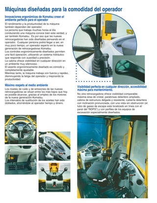 CALIDAD KOMATSU
Especificaciones de motor y transmisión Komatsu
alcanzan altos estándares de potencia y productividad.
La WB140-2 es auto propulsada con motores de
última generación Komatsu.
Disponible con motor de 86 HP turbo alimentado.
La elevada cilindrada de este motor, 4.4 litros, garantiza
una gran reserva de par y de potencia, y sobre todo,
una excepcional confiabilidad.
Las retrocargadoras Komatsu son equipadas con
transmisiones con convertidor de par e inversor tipo
“Power shuttle”, y tracción en las 4 ruedas “4WD”
Disponen de cuatro marchas adelante
y atrás sincronizadas, y alcanza
velocidades hasta de 40 km/h. Las
transmisiones “Power shuttle” de las
nuevas retrocargadoras Komatsu son
sencillas y confiables, asegurando
tiempos de ciclo excelentes y fuerza de
tracción extraordinaria.
Cambiar modalidad, “2WD” a tracción
en las 4 ruedas “4WD”, se realiza
mediante un sistema electro-hidráulico.
La potencia y eficiencia de la
transmisión se ven aumentadas
gracias a la utilización de ejes para
trabajo pesado tipo “Heavy Duty”, con
mandos finales de reducción
planetaria y bloqueo total del
diferencial con control electro-
hidráulico.
La WB140-2 utiliza frenos de
servicio de discos múltiples en
baño de aceite con circuitos
independientes y accionados por dos pedales
independientes.
El sistema de frenado integral automáticamente activa la
transmisión a las cuatro ruedas “4WD” al aplicar los
dos pedales simultáneamente para un área total de
fricción de 2310 cm2. Komatsu ofrece un frenado
superior, seguro y con componentes en los frenos de
mayor durabilidad. Amplio ángulo de dirección más excelente
maniobrabilidad resultan en rápidos tiempos de ciclo.
El circuito hidráulico de control de dirección es alimentado
por una válvula de prioridad con sensor de carga,
permitiendo una operación suave y precisa. Aún en
espacios reducidos, la nuevas retrocargadoras Komatsu
se mueven con agilidad y seguridad gracias al amplio
ángulo de dirección que alcanza hasta 50°.
El cilindro de doble efecto de la dirección esta situado en
una posición protegida detrás del eje delantero.
La seguridad y confiabilidad del sistema están
garantizadas en cualquier situación.
Máquinas diseñadas para la comodidad del operador
Innovaciones ergonómicas de Komatsu crean el
ambiente perfecto para el operador
El rendimiento y la productividad de la máquina
también dependen del operador.
La persona que trabaja muchas horas al día
conduciendo una máquina conoce bien esta verdad, y
así también Komatsu. Es por eso que las nuevas
retrocargadoras han sido diseñadas pensando en el
operador. Cualquier persona podrá llegar a ser, en
muy poco tiempo, un operador experto en la nueva
generación de retrocargadoras Komatsu.
Los controles ergonómicamente diseñados permiten
una fácil operación, utilizando un sistema hidráulico
que responde con suavidad y precisión.
La cabina ofrece visibilidad en cualquier dirección en
un ambiente muy silencioso.
El asiento ergonómicamente diseñado es cómodo y
completamente ajustable.
Mientras tanto, la máquina trabaja con fuerza y rapidez,
disminuyendo la fatiga del operador y mejorando la
productividad.
Máximo respeto al medio ambiente
Los niveles de ruido y de emisiones de las nuevas
retrocargadoras se sitúan entre los más bajos que hoy
es posible alcanzar, gracias al empleo de los motores
de la nueva generación Komatsu.
Los intervalos de sustitución de los aceites han sido
doblados, ahorrándole al operador tiempo y dinero.
Visibilidad perfecta en cualquier dirección, accesibilidad
máxima para mantenimiento.
No otra retrocargadora ofrece visibilidad comparable:
máxima área de cristal, parabrisas delantero ampliado,
cabina de estructura delgada y resistente, cubierta delantera
con inclinación pronunciada, con una vista sin obstrucción (el
tubo de gases de escape esta localizado en línea con el
paral del “ROPS”) y con perfiles de los equipos de
excavación especialmente diseñados.
 