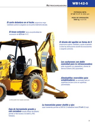 WB142-5
                                                              RETROCARGADORA

                                                                                                       POTENCIA NETA
                                                                                                   57 kW 76 HP @ 2200 rpm

                                                                                                    PESO DE OPERACIÓN
                                                                                                      6585 kg 14,513 lb
El corte delantero en el techo proporciona mejor
visibilidad cuando la cargadora se encuentra totalmente elevada.



   El brazo estándar      tiene una profundidad de
   excavación de 4276 mm 14’ 0”.
                               .



                                                                                 El diseño del aguilón en forma de S
                                                                                 proporciona superior visibilidad y ayuda al operador
                                                                                 a evitar las obstrucciones durante las excavaciones
                                                                                 o cargando camiones.




                                                                                   Los cucharones con doble
                                                                                   conicidad para la retroexcavadora
                                                                                   están equipados con adaptadores y dientes de
                                                                                   Servicio Extremo (XS) (opcionales).




                                                                                   Almohadillas reversibles para
                                                                                   estabilizadores se acomodan tanto en
                                                                                   superficies de tierra como en superficies
                                                                                   pavimentadas.




   La fotos puede incluir equipos opcionales.



                                                       La transmisión power shuttle y ejes
                                                       súper resistentes permiten al WB142−5 trasladarse hasta 37 km/h 23 mph.
  Caja de herramienta grande y
  con cerradura situada debajo del peldaño
  permite un fácil acceso a la batería y filtro
  hidráulico.

                                                                                                                                3
 