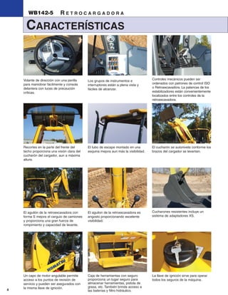 WB142-5              RETROCARGADORA

     CARACTERÍSTICAS


    Volante de dirección con una perilla                                              Controles mecánicos pueden ser
                                             Los grupos de instrumentos e
    para maniobrar fácilmente y consola                                               ordenados con patrones de control ISO
                                             interruptores están a plena vista y
    delantera con luces de precaución                                                 o Retroexcavadora. La palancas de los
                                             fáciles de alcanzar.
    criticas.                                                                         estabilizadores están convenientemente
                                                                                      localizados entre los controles de la
                                                                                      retroexcavadora.




    Recortes en la parte del frente del      El tubo de escape montado en una         El cucharón se autonivela conforme los
    techo proporciona una visión clara del   esquina mejora aun más la visibilidad.   brazos del cargador se levantan.
    cucharón del cargador, aun a máxima
    altura.




    El aguilón de la retroexcavadora con     El aguilon de la retroexcavadora es      Cucharones resistentes incluye un
    forma S mejora el carguio de camiones    angosto proporcionando excelente         sistema de adaptadores XS.
    y proporciona una gran fuerza de         visibilidad.
    rompimiento y capacidad de levante.




    Un capo de motor angulable permite       Caja de herramientas con seguro          La llave de ignición sirve para operar
    acceso a los puntos de revisión de       proporciona un lugar seguro para         todos los seguros de la máquina.
    servicio y pueden ser asegurados con     almacenar herramientas, pistola de
    la misma llave de ignición.              grasa, etc. También brinda acceso a
4                                            las baterías y filtro hidráulico.
 