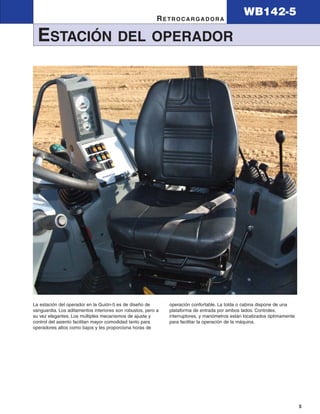 WB142-5
                                                          RETROCARGADORA

  ESTACIÓN                             DEL OPERADOR




La estación del operador en la Guión-5 es de diseño de        operación confortable. La tolda o cabina dispone de una
vanguardia. Los aditamentos interiores son robustos, pero a   plataforma de entrada por ambos lados. Controles,
su vez elegantes. Los múltiples mecanismos de ajuste y        interruptores, y manómetros están localizados óptimamente
control del asiento facilitan mayor comodidad tanto para      para facilitar la operación de la máquina.
operadores altos como bajos y les proporciona horas de




                                                                                                                          5
 