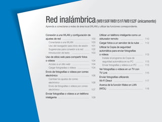 Red inalámbrica (WB150F/WB151F/WB152F únicamente)
Aprenda a conectarse a redes de área local (WLAN) y utilizar las funciones correspondiente.

Conexión a una WLAN y conﬁguración de
ajustes de red …………………………… 100
Conectarse a una WLAN ………………
Uso del navegador para inicio de sesión
Sugerencias para conexión a la red ……
Introducción de texto …………………

Utilizar un teléfono inteligente como un
obturador remoto ……………………… 110

100
101
102
103

Cargar fotos a un servidor de la nube … 112

Uso de sitios web para compartir fotos
o vídeos ………………………………… 104

Instalar el programa de Copia de
seguridad automática en su PC ……… 113
Enviar fotografías y vídeos a un PC …… 113

Acceso a un sitio web ………………… 104
Cargar fotogradías o vídeos …………… 104

Envío de fotografías o vídeos por correo
electrónico ……………………………… 106
Cambiar los ajustes de correo
electrónico ……………………………… 106
Envío de fotografías o vídeos por correo
electrónico ……………………………… 107

Enviar fotografías o vídeos a un teléfono
inteligente ………………………………… 109

Utilizar la Copia de seguridad
automática para enviar fotografías
o vídeos ………………………………… 113

Ver fotografías o vídeos en un TV con
TV Link …………………………………… 115
Enviar fotografías utilizando
Wi-Fi Direct ……………………………… 117
Acerca de la función Wake on LAN
(WOL) …………………………………… 118

 