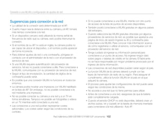 Conexión a una WLAN y conﬁguración de ajustes de red

Sugerencias para conexión a la red
• La calidad de la conexión será determinada por el AP.
• Cuanto mayor sea la distancia entre su cámara y el AP, tomará

más tiempo conectarse a la red.
• Si un dispositivo cercano está utilizando la misma señal de

•

•

•

•
•
•

•

•

frecuencia de radio que su cámara, esto podría interrumpir la
conexión.
Si el nombre de su AP no está en inglés, la cámara podría no
ser capaz de ubicar el dispositivo, o el nombre podría aparecer
de forma incorrecta.
Para obtener ajustes de red o una contraseña, póngase en
contacto con el administrador de la red o con el proveedor de
servicios de red.
Si una WLAN requiere autentiﬁcación del proveedor de
servicios, tal vez no pueda conectarse a ella. Para conectarse a
la WLAN, comuníquese con su proveedor de servicios de red.
Según el tipo de encriptación, la cantidad de dígitos de la
contraseña puede variar.
Es posible que una conexión WLAN no funcione en todos los
entornos.
La cámara podría mostrar una impresora con WLAN habilitado
en la lista de AP. Sin embargo, no es posible conectarse a la
red mediante una impresora.
No es posible conectar su cámara a una red y a un TV en
forma simultánea. Tampoco es posible ver fotografías o vídeos
en un TV mientras está conectado a una red.
Las conexiones a una red podrían representar costes
adicionales. Los costes varían según las condiciones de su
contrato.

• Si no puede conectarse a una WLAN, intente con otro punto

de acceso de la lista de puntos de acceso disponibles.
• También podrá conectarse a WLAN gratuitas en algunos países

del extranjero.
• Cuando seleccione las WLAN gratuitas ofrecidas por algunos

•

•
•

•
•
•
•

proveedores de servicios de red, es posible que aparezca una
página de inicio de sesión Ingrese su ID y contraseña para
conectarse a la WLAN. Para conocer más información acerca
de cómo registrarse o utilizar el servicio, comuníquese con el
proveedor del servicio de red.
Tenga cuidado al ingresar su información personal para
conectarse a un punto de acceso. No ingrese ningún dato
sobre pagos o tarjetas de crédito en la cámara. El fabricante
no se hace responsable por ningún problema provocado por el
ingreso de dicha información.
Las conexiones de red disponibles pueden variar según el país.
La función WLAN de la cámara deberá cumplir con las
leyes de transmisión de radio de su región. Para asegurar el
cumplimiento, utilice la función WLAN en el país en el que
adquirió la cámara.
El proceso para ajustar las conﬁguraciones de red puede variar
según las condiciones de la misma.
No acceda a una red que no tiene permiso para utilizar.
Antes de conectarse a una red, asegúrese de que la batería
esté completamente cargada.
Cuando el servidor DHCP no esté disponible, deberá crear un
archivo autoip. txt y copiarlo en la tarjeta de memoria insertada
para conectarse a la red utilizando Auto IP.

Red inalámbrica (WB150F/WB151F/WB152F únicamente) 102

 