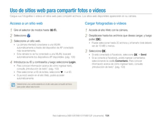 Uso de sitios web para compartir fotos o vídeos
Cargue sus fotografías o vídeos en sitios web para compartir archivos. Los sitios web disponibles aparecerán en su cámara.

Acceso a un sitio web

Cargar fotogradías o vídeos

1
2
3

1
2

Gire el selector de modos hasta w.
Seleccione

.

Seleccione un sitio web.

4

Introduzca su ID y contraseña y luego seleccione Login.
• Para conocer información acerca de cómo ingresar texto,

consulte „Introducción de texto”. (pág. 103)

Desplácese hasta los archivos que desea cargar, y luego
pulse [o].
• Puede seleccionar hasta 20 archivos y el tamaño total deberá

• La cámara intentará conectarse a una WLAN

automáticamente a través del dispositivo de AP conectado
más recientemente.
• Si la cámara no se ha conectado a una WLAN, buscará
automáticamente los dispositivos AP disponibles. (pág. 100)

Acceda al sitio Web con la cámara.

ser de 10 MB o menos.

3

Seleccione o.
• Si está conectado a Facebook, seleccione o Send.
• Si se conecta a Facebook, podrá ingresar comentarios

seleccionando la casilla Comentario. Para conocer
información acerca de cómo ingresar texto, consulte
„Introducción de texto”. (pág. 103)

• Para seleccionar un ID de la lista, seleccione
un ID.
• Si ya inició sesión en el sitio Web, podrá acceder

automáticamente.
Deberá tener una cuenta existente en el sitio web para compartir archivos
para poder utilizar esta función.

Red inalámbrica (WB150F/WB151F/WB152F únicamente) 104

 