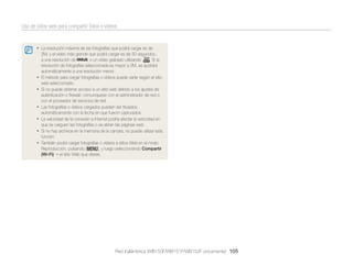 Uso de sitios web para compartir fotos o vídeos

• La resolución máxima de las fotografías que podrá cargar es de

•
•
•
•
•
•

2M, y el vídeo más grande que podrá cargar es de 30 segundos,
a una resolución de
, o un vídeo grabado utilizando
. Si la
resolución de fotografías seleccionada es mayor a 2M, se ajustará
automáticamente a una resolución menor.
El método para cargar fotografías o vídeos puede variar según el sitio
web seleccionado.
Si no puede obtener acceso a un sitio web debido a los ajustes de
autenticación o ﬁrewall, comuníquese con el administrador de red o
con el proveedor de servicios de red.
Las fotografías o vídeos cargados pueden ser titulados
automáticamente con la fecha en que fueron capturados.
La velocidad de la conexión a Internet podría afectar la velocidad en
que se carguen las fotografías o se abran las páginas web.
Si no hay archivos en la memoria de la cámara, no puede utilizar esta
función.
También podrá cargar fotografías o vídeos a sitios Web en el modo
Reproducción, pulsando [m], y luego seleccionando Compartir
(Wi-Fi) el sitio Web que desee.

Red inalámbrica (WB150F/WB151F/WB152F únicamente) 105

 