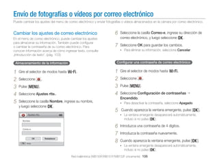 Envío de fotografías o vídeos por correo electrónico
Puede cambiar los ajustes del menú de correo electrónico y enviar fotografías o vídeos almacenados en la cámara por correo electrónico.

Cambiar los ajustes de correo electrónico
En el menú de correo electrónico, puede cambiar los ajustes
para almacenar su información. También puede conﬁgurar
o cambiar la contraseña de su correo electrónico. Para
conocer información acerca de cómo ingresar texto, consulte
„Introducción de texto". (pág. 103)

Gire el selector de modos hasta w.
Seleccione

Seleccione la casilla Correo-e, ingrese su dirección de
correo electrónico, y luego seleccione o.

7

Seleccione OK para guardar los cambios.
• Para eliminar su información, seleccione Cancelar.

Conﬁgurar una contraseña de correo electrónico

Almacenamiento de la información

1
2
3
4
5

6

.

Pulse [m].
Seleccione Ajustes rtte..
Seleccione la casilla Nombre, ingrese su nombre,
y luego seleccione o.

1
2
3
4

Seleccione

.

Pulse [m].
Seleccione Conﬁguración de contraseñas
Encendido.
• Para desactivar la contraseña, seleccione Apagado.

5

Cuando aparezca la ventana emergente, pulse [o].
• La ventana emergente desaparecerá automáticamente,

Ajustes rtte.

incluso si no pulsa [o].

Nombre

Correo-e

OK
Atrás

Gire el selector de modos hasta w.

Restablecer

6
7
8

Introduzca una contraseña de 4 dígitos.
Introduzca la contraseña nuevamente.
Cuando aparezca la ventana emergente, pulse [o].
• La ventana emergente desaparecerá automáticamente,

incluso si no pulsa [o].
Red inalámbrica (WB150F/WB151F/WB152F únicamente) 106

 