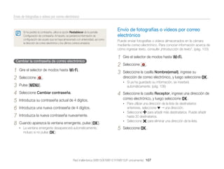 Envío de fotografías o vídeos por correo electrónico

Si ha perdido la contraseña, utilice la opción Restablecer de la pantalla
Conﬁguración de contraseña. Al hacerlo, se perderá la información de
conﬁguración del usuario que se haya almacenado con anterioridad, así como
la dirección de correo electrónico y los últimos correos enviados.

Cambiar la contraseña de correo electrónico

1
2
3
4
5
6
7
8

Gire el selector de modos hasta w.
Seleccione

Envío de fotografías o vídeos por correo
electrónico
Puede enviar fotografías o vídeos almacenados en la cámara
mediante correo electrónico. Para conocer información acerca de
cómo ingresar texto, consulte „Introducción de texto”. (pág. 103)

1
2
3

.

Seleccione

.

Seleccione la casilla Nombre(email), ingrese su
dirección de correo electrónico, y luego seleccione o.
• Si ya ha guardado su información, se insertará

Pulse [m].

automáticamente. (pág. 106)

4

Seleccione Cambiar contraseña.
Introduzca su contraseña actual de 4 dígitos.

anteriores, seleccione
una dirección.
para añadir más destinatarios. Puede añadir
hasta 30 destinatarios.
• Seleccione
para eliminar una dirección de la lista.
• Seleccione

Introduzca la nueva contraseña nuevamente.
Cuando aparezca la ventana emergente, pulse [o].
• La ventana emergente desaparecerá automáticamente,

Seleccione la casilla Receptor, ingrese una dirección de
correo electrónico, y luego seleccione o.
• Para utilizar una dirección de la lista de destinatarios

Introduzca una nueva contraseña de 4 dígitos.

incluso si no pulsa [o].

Gire el selector de modos hasta w.

5

Seleccione o.

Red inalámbrica (WB150F/WB151F/WB152F únicamente) 107

 