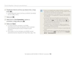 Envío de fotografías o vídeos por correo electrónico

6

Desplácese hasta los archivos que desea enviar, y luego
pulse [o].
• Puede seleccionar hasta 20 archivos y el tamaño total deberá

ser de 10 MB o menos.

7
8

Seleccione o.

9

Seleccione Send.

• Incluso si una fotografía parece haberse transferido correctamente,
•
•

Seleccione la casilla Comentario, ingrese su
comentario, y luego seleccione o.
•

• La cámara intentará conectarse a una WLAN

automáticamente a través del dispositivo de AP conectado
más recientemente para enviar el mensaje de correo
electrónico.
• Si la cámara no se ha conectado a una WLAN, buscará
automáticamente los dispositivos AP disponibles. (pág. 100)

•
•

esta podría ser rechazada o reconocida como spam debido a errores
en la cuenta de correo electrónico del destinatario.
Tal vez no pueda enviar un correo electrónico si no hay una conexión
de red disponible, o si los ajustes de su cuenta de correo electrónico
son incorrectos.
La resolución máxima de las fotografías que podrá enviar es de
2M, y el vídeo más grande que podrá cargar es de 30 segundos,
a una resolución de
, o un vídeo grabado utilizando
. Si la
resolución de fotografías seleccionada es mayor a 2M, se ajustará
automáticamente a una resolución menor.
Si no puede enviar un correo electrónico debido a los ajustes de
autenticación o ﬁrewall, comuníquese con el administrador de red o
con el proveedor de servicios de red.
Si no hay archivos en la memoria de la cámara, no puede utilizar esta
función.
También podrá enviar un mensaje de correo electrónico en el modo
Reproducción pulsando [m], y luego seleccionando Compartir
(Wi-Fi) Correo electrónico.

Red inalámbrica (WB150F/WB151F/WB152F únicamente) 108

 
